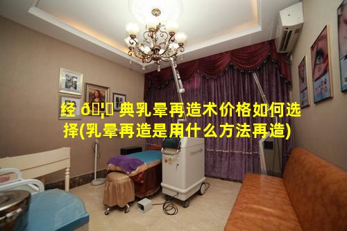 经 🦋 典乳晕再造术价格如何选择(乳晕再造是用什么方法再造)